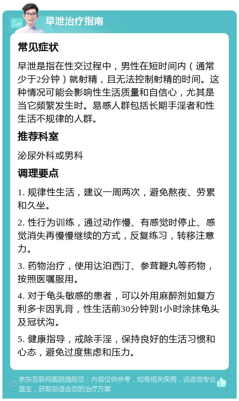 早泄治疗指南 常见症状 早泄是指在性交过程中，男性在短时间内（通常少于2分钟）就射精，且无法控制射精的时间。这种情况可能会影响性生活质量和自信心，尤其是当它频繁发生时。易感人群包括长期手淫者和性生活不规律的人群。 推荐科室 泌尿外科或男科 调理要点 1. 规律性生活，建议一周两次，避免熬夜、劳累和久坐。 2. 性行为训练，通过动作慢、有感觉时停止、感觉消失再慢慢继续的方式，反复练习，转移注意力。 3. 药物治疗，使用达泊西汀、参茸鞭丸等药物，按照医嘱服用。 4. 对于龟头敏感的患者，可以外用麻醉剂如复方利多卡因乳膏，性生活前30分钟到1小时涂抹龟头及冠状沟。 5. 健康指导，戒除手淫，保持良好的生活习惯和心态，避免过度焦虑和压力。