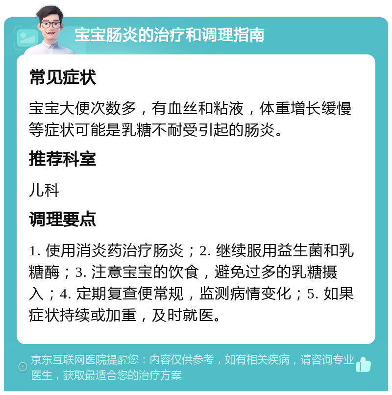 宝宝肠炎的治疗和调理指南 常见症状 宝宝大便次数多，有血丝和粘液，体重增长缓慢等症状可能是乳糖不耐受引起的肠炎。 推荐科室 儿科 调理要点 1. 使用消炎药治疗肠炎；2. 继续服用益生菌和乳糖酶；3. 注意宝宝的饮食，避免过多的乳糖摄入；4. 定期复查便常规，监测病情变化；5. 如果症状持续或加重，及时就医。