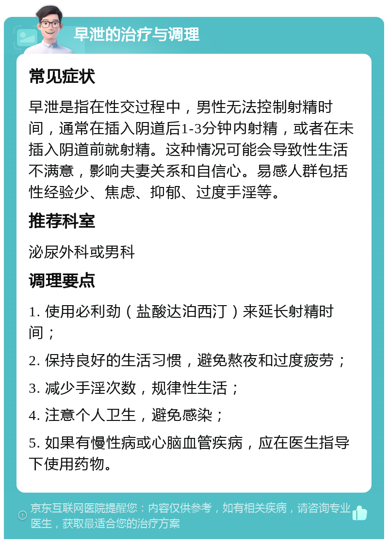 早泄的治疗与调理 常见症状 早泄是指在性交过程中，男性无法控制射精时间，通常在插入阴道后1-3分钟内射精，或者在未插入阴道前就射精。这种情况可能会导致性生活不满意，影响夫妻关系和自信心。易感人群包括性经验少、焦虑、抑郁、过度手淫等。 推荐科室 泌尿外科或男科 调理要点 1. 使用必利劲（盐酸达泊西汀）来延长射精时间； 2. 保持良好的生活习惯，避免熬夜和过度疲劳； 3. 减少手淫次数，规律性生活； 4. 注意个人卫生，避免感染； 5. 如果有慢性病或心脑血管疾病，应在医生指导下使用药物。