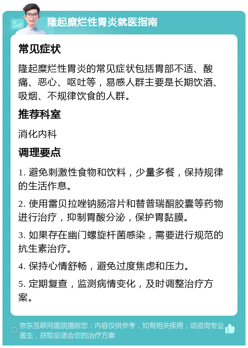 隆起糜烂性胃炎就医指南 常见症状 隆起糜烂性胃炎的常见症状包括胃部不适、酸痛、恶心、呕吐等，易感人群主要是长期饮酒、吸烟、不规律饮食的人群。 推荐科室 消化内科 调理要点 1. 避免刺激性食物和饮料，少量多餐，保持规律的生活作息。 2. 使用雷贝拉唑钠肠溶片和替普瑞酮胶囊等药物进行治疗，抑制胃酸分泌，保护胃黏膜。 3. 如果存在幽门螺旋杆菌感染，需要进行规范的抗生素治疗。 4. 保持心情舒畅，避免过度焦虑和压力。 5. 定期复查，监测病情变化，及时调整治疗方案。