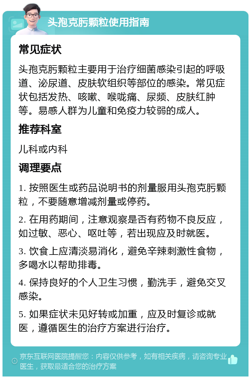 头孢克肟颗粒使用指南 常见症状 头孢克肟颗粒主要用于治疗细菌感染引起的呼吸道、泌尿道、皮肤软组织等部位的感染。常见症状包括发热、咳嗽、喉咙痛、尿频、皮肤红肿等。易感人群为儿童和免疫力较弱的成人。 推荐科室 儿科或内科 调理要点 1. 按照医生或药品说明书的剂量服用头孢克肟颗粒，不要随意增减剂量或停药。 2. 在用药期间，注意观察是否有药物不良反应，如过敏、恶心、呕吐等，若出现应及时就医。 3. 饮食上应清淡易消化，避免辛辣刺激性食物，多喝水以帮助排毒。 4. 保持良好的个人卫生习惯，勤洗手，避免交叉感染。 5. 如果症状未见好转或加重，应及时复诊或就医，遵循医生的治疗方案进行治疗。