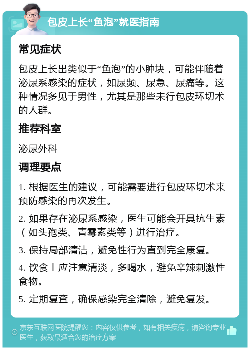 包皮上长“鱼泡”就医指南 常见症状 包皮上长出类似于“鱼泡”的小肿块，可能伴随着泌尿系感染的症状，如尿频、尿急、尿痛等。这种情况多见于男性，尤其是那些未行包皮环切术的人群。 推荐科室 泌尿外科 调理要点 1. 根据医生的建议，可能需要进行包皮环切术来预防感染的再次发生。 2. 如果存在泌尿系感染，医生可能会开具抗生素（如头孢类、青霉素类等）进行治疗。 3. 保持局部清洁，避免性行为直到完全康复。 4. 饮食上应注意清淡，多喝水，避免辛辣刺激性食物。 5. 定期复查，确保感染完全清除，避免复发。