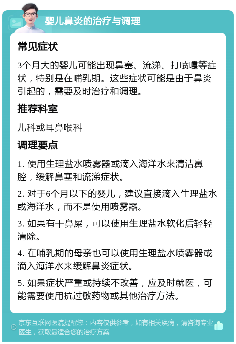 婴儿鼻炎的治疗与调理 常见症状 3个月大的婴儿可能出现鼻塞、流涕、打喷嚏等症状，特别是在哺乳期。这些症状可能是由于鼻炎引起的，需要及时治疗和调理。 推荐科室 儿科或耳鼻喉科 调理要点 1. 使用生理盐水喷雾器或滴入海洋水来清洁鼻腔，缓解鼻塞和流涕症状。 2. 对于6个月以下的婴儿，建议直接滴入生理盐水或海洋水，而不是使用喷雾器。 3. 如果有干鼻屎，可以使用生理盐水软化后轻轻清除。 4. 在哺乳期的母亲也可以使用生理盐水喷雾器或滴入海洋水来缓解鼻炎症状。 5. 如果症状严重或持续不改善，应及时就医，可能需要使用抗过敏药物或其他治疗方法。