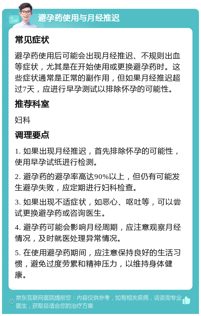 避孕药使用与月经推迟 常见症状 避孕药使用后可能会出现月经推迟、不规则出血等症状，尤其是在开始使用或更换避孕药时。这些症状通常是正常的副作用，但如果月经推迟超过7天，应进行早孕测试以排除怀孕的可能性。 推荐科室 妇科 调理要点 1. 如果出现月经推迟，首先排除怀孕的可能性，使用早孕试纸进行检测。 2. 避孕药的避孕率高达90%以上，但仍有可能发生避孕失败，应定期进行妇科检查。 3. 如果出现不适症状，如恶心、呕吐等，可以尝试更换避孕药或咨询医生。 4. 避孕药可能会影响月经周期，应注意观察月经情况，及时就医处理异常情况。 5. 在使用避孕药期间，应注意保持良好的生活习惯，避免过度劳累和精神压力，以维持身体健康。