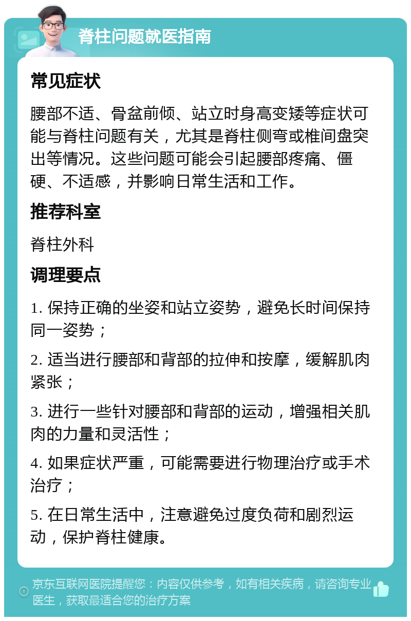 脊柱问题就医指南 常见症状 腰部不适、骨盆前倾、站立时身高变矮等症状可能与脊柱问题有关，尤其是脊柱侧弯或椎间盘突出等情况。这些问题可能会引起腰部疼痛、僵硬、不适感，并影响日常生活和工作。 推荐科室 脊柱外科 调理要点 1. 保持正确的坐姿和站立姿势，避免长时间保持同一姿势； 2. 适当进行腰部和背部的拉伸和按摩，缓解肌肉紧张； 3. 进行一些针对腰部和背部的运动，增强相关肌肉的力量和灵活性； 4. 如果症状严重，可能需要进行物理治疗或手术治疗； 5. 在日常生活中，注意避免过度负荷和剧烈运动，保护脊柱健康。