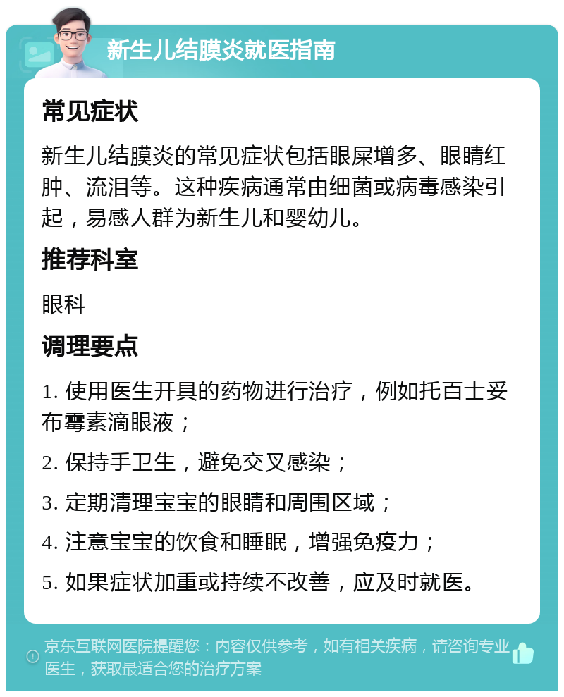 新生儿结膜炎就医指南 常见症状 新生儿结膜炎的常见症状包括眼屎增多、眼睛红肿、流泪等。这种疾病通常由细菌或病毒感染引起，易感人群为新生儿和婴幼儿。 推荐科室 眼科 调理要点 1. 使用医生开具的药物进行治疗，例如托百士妥布霉素滴眼液； 2. 保持手卫生，避免交叉感染； 3. 定期清理宝宝的眼睛和周围区域； 4. 注意宝宝的饮食和睡眠，增强免疫力； 5. 如果症状加重或持续不改善，应及时就医。