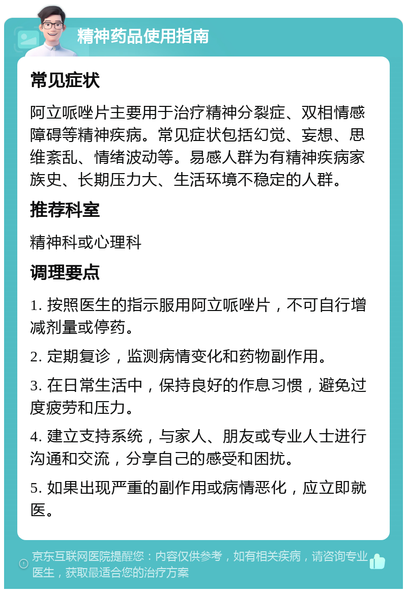 精神药品使用指南 常见症状 阿立哌唑片主要用于治疗精神分裂症、双相情感障碍等精神疾病。常见症状包括幻觉、妄想、思维紊乱、情绪波动等。易感人群为有精神疾病家族史、长期压力大、生活环境不稳定的人群。 推荐科室 精神科或心理科 调理要点 1. 按照医生的指示服用阿立哌唑片，不可自行增减剂量或停药。 2. 定期复诊，监测病情变化和药物副作用。 3. 在日常生活中，保持良好的作息习惯，避免过度疲劳和压力。 4. 建立支持系统，与家人、朋友或专业人士进行沟通和交流，分享自己的感受和困扰。 5. 如果出现严重的副作用或病情恶化，应立即就医。