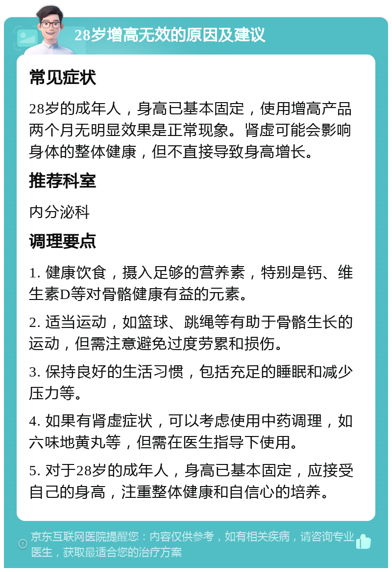 28岁增高无效的原因及建议 常见症状 28岁的成年人，身高已基本固定，使用增高产品两个月无明显效果是正常现象。肾虚可能会影响身体的整体健康，但不直接导致身高增长。 推荐科室 内分泌科 调理要点 1. 健康饮食，摄入足够的营养素，特别是钙、维生素D等对骨骼健康有益的元素。 2. 适当运动，如篮球、跳绳等有助于骨骼生长的运动，但需注意避免过度劳累和损伤。 3. 保持良好的生活习惯，包括充足的睡眠和减少压力等。 4. 如果有肾虚症状，可以考虑使用中药调理，如六味地黄丸等，但需在医生指导下使用。 5. 对于28岁的成年人，身高已基本固定，应接受自己的身高，注重整体健康和自信心的培养。