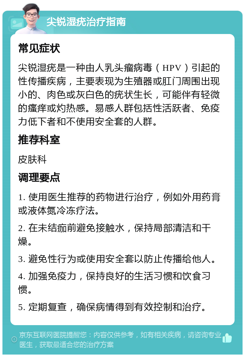 尖锐湿疣治疗指南 常见症状 尖锐湿疣是一种由人乳头瘤病毒（HPV）引起的性传播疾病，主要表现为生殖器或肛门周围出现小的、肉色或灰白色的疣状生长，可能伴有轻微的瘙痒或灼热感。易感人群包括性活跃者、免疫力低下者和不使用安全套的人群。 推荐科室 皮肤科 调理要点 1. 使用医生推荐的药物进行治疗，例如外用药膏或液体氮冷冻疗法。 2. 在未结痂前避免接触水，保持局部清洁和干燥。 3. 避免性行为或使用安全套以防止传播给他人。 4. 加强免疫力，保持良好的生活习惯和饮食习惯。 5. 定期复查，确保病情得到有效控制和治疗。