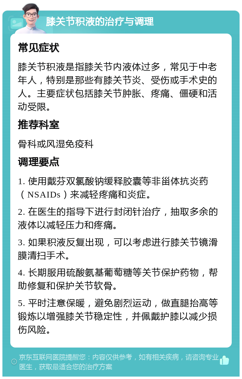 膝关节积液的治疗与调理 常见症状 膝关节积液是指膝关节内液体过多，常见于中老年人，特别是那些有膝关节炎、受伤或手术史的人。主要症状包括膝关节肿胀、疼痛、僵硬和活动受限。 推荐科室 骨科或风湿免疫科 调理要点 1. 使用戴芬双氯酸钠缓释胶囊等非甾体抗炎药（NSAIDs）来减轻疼痛和炎症。 2. 在医生的指导下进行封闭针治疗，抽取多余的液体以减轻压力和疼痛。 3. 如果积液反复出现，可以考虑进行膝关节镜滑膜清扫手术。 4. 长期服用硫酸氨基葡萄糖等关节保护药物，帮助修复和保护关节软骨。 5. 平时注意保暖，避免剧烈运动，做直腿抬高等锻炼以增强膝关节稳定性，并佩戴护膝以减少损伤风险。