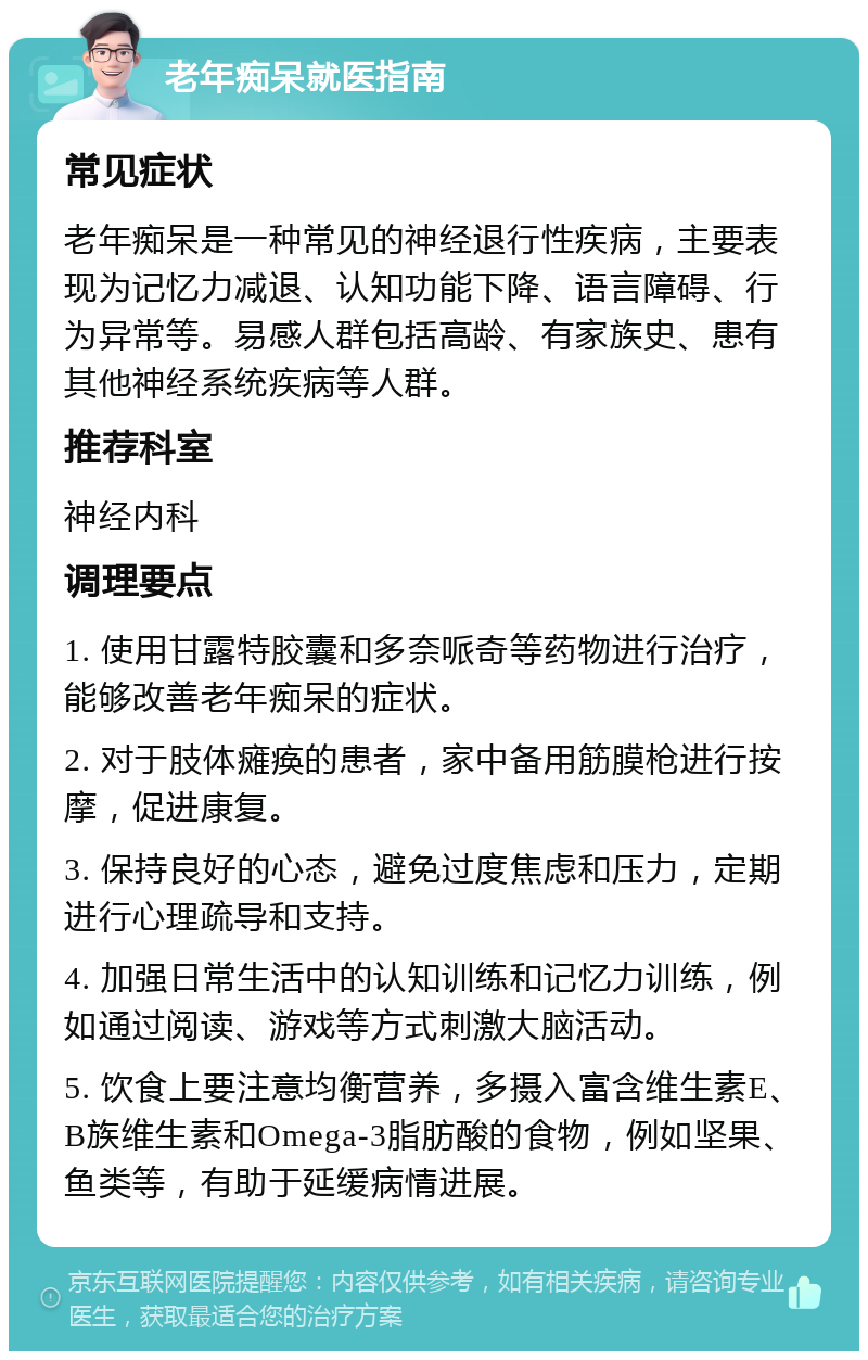 老年痴呆就医指南 常见症状 老年痴呆是一种常见的神经退行性疾病，主要表现为记忆力减退、认知功能下降、语言障碍、行为异常等。易感人群包括高龄、有家族史、患有其他神经系统疾病等人群。 推荐科室 神经内科 调理要点 1. 使用甘露特胶囊和多奈哌奇等药物进行治疗，能够改善老年痴呆的症状。 2. 对于肢体瘫痪的患者，家中备用筋膜枪进行按摩，促进康复。 3. 保持良好的心态，避免过度焦虑和压力，定期进行心理疏导和支持。 4. 加强日常生活中的认知训练和记忆力训练，例如通过阅读、游戏等方式刺激大脑活动。 5. 饮食上要注意均衡营养，多摄入富含维生素E、B族维生素和Omega-3脂肪酸的食物，例如坚果、鱼类等，有助于延缓病情进展。