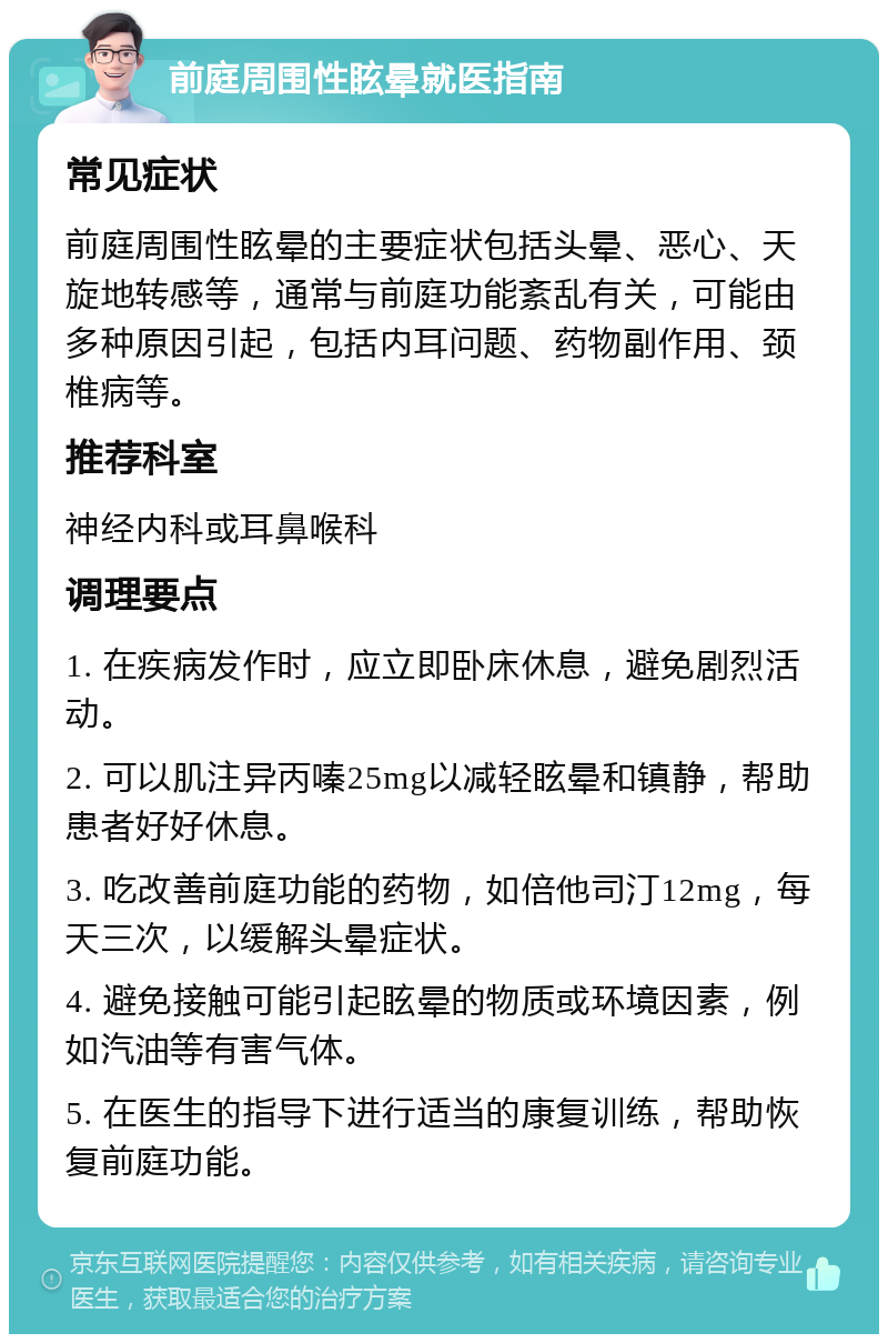 前庭周围性眩晕就医指南 常见症状 前庭周围性眩晕的主要症状包括头晕、恶心、天旋地转感等，通常与前庭功能紊乱有关，可能由多种原因引起，包括内耳问题、药物副作用、颈椎病等。 推荐科室 神经内科或耳鼻喉科 调理要点 1. 在疾病发作时，应立即卧床休息，避免剧烈活动。 2. 可以肌注异丙嗪25mg以减轻眩晕和镇静，帮助患者好好休息。 3. 吃改善前庭功能的药物，如倍他司汀12mg，每天三次，以缓解头晕症状。 4. 避免接触可能引起眩晕的物质或环境因素，例如汽油等有害气体。 5. 在医生的指导下进行适当的康复训练，帮助恢复前庭功能。