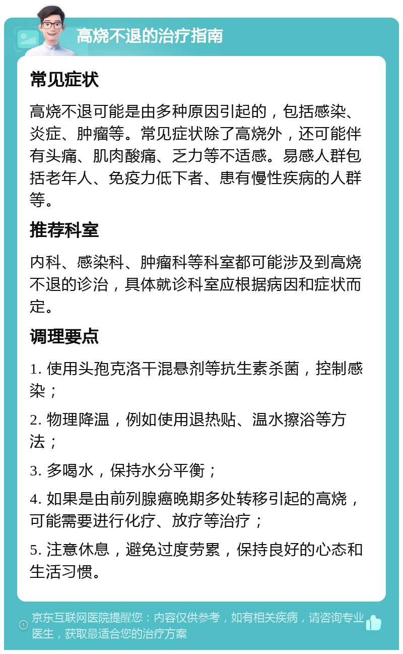 高烧不退的治疗指南 常见症状 高烧不退可能是由多种原因引起的，包括感染、炎症、肿瘤等。常见症状除了高烧外，还可能伴有头痛、肌肉酸痛、乏力等不适感。易感人群包括老年人、免疫力低下者、患有慢性疾病的人群等。 推荐科室 内科、感染科、肿瘤科等科室都可能涉及到高烧不退的诊治，具体就诊科室应根据病因和症状而定。 调理要点 1. 使用头孢克洛干混悬剂等抗生素杀菌，控制感染； 2. 物理降温，例如使用退热贴、温水擦浴等方法； 3. 多喝水，保持水分平衡； 4. 如果是由前列腺癌晚期多处转移引起的高烧，可能需要进行化疗、放疗等治疗； 5. 注意休息，避免过度劳累，保持良好的心态和生活习惯。