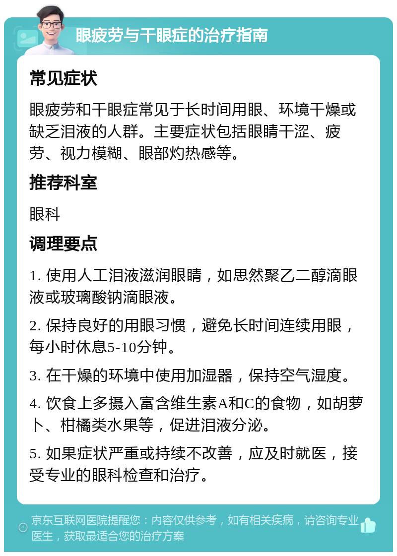 眼疲劳与干眼症的治疗指南 常见症状 眼疲劳和干眼症常见于长时间用眼、环境干燥或缺乏泪液的人群。主要症状包括眼睛干涩、疲劳、视力模糊、眼部灼热感等。 推荐科室 眼科 调理要点 1. 使用人工泪液滋润眼睛，如思然聚乙二醇滴眼液或玻璃酸钠滴眼液。 2. 保持良好的用眼习惯，避免长时间连续用眼，每小时休息5-10分钟。 3. 在干燥的环境中使用加湿器，保持空气湿度。 4. 饮食上多摄入富含维生素A和C的食物，如胡萝卜、柑橘类水果等，促进泪液分泌。 5. 如果症状严重或持续不改善，应及时就医，接受专业的眼科检查和治疗。