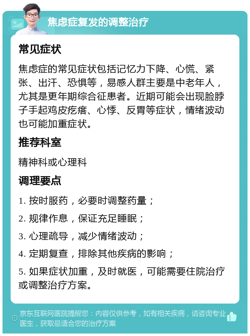 焦虑症复发的调整治疗 常见症状 焦虑症的常见症状包括记忆力下降、心慌、紧张、出汗、恐惧等，易感人群主要是中老年人，尤其是更年期综合征患者。近期可能会出现脸脖子手起鸡皮疙瘩、心悸、反胃等症状，情绪波动也可能加重症状。 推荐科室 精神科或心理科 调理要点 1. 按时服药，必要时调整药量； 2. 规律作息，保证充足睡眠； 3. 心理疏导，减少情绪波动； 4. 定期复查，排除其他疾病的影响； 5. 如果症状加重，及时就医，可能需要住院治疗或调整治疗方案。