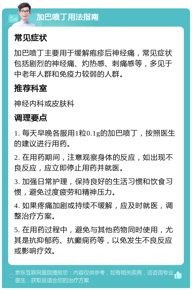 加巴喷丁用法指南 常见症状 加巴喷丁主要用于缓解疱疹后神经痛，常见症状包括剧烈的神经痛、灼热感、刺痛感等，多见于中老年人群和免疫力较弱的人群。 推荐科室 神经内科或皮肤科 调理要点 1. 每天早晚各服用1粒0.1g的加巴喷丁，按照医生的建议进行用药。 2. 在用药期间，注意观察身体的反应，如出现不良反应，应立即停止用药并就医。 3. 加强日常护理，保持良好的生活习惯和饮食习惯，避免过度疲劳和精神压力。 4. 如果疼痛加剧或持续不缓解，应及时就医，调整治疗方案。 5. 在用药过程中，避免与其他药物同时使用，尤其是抗抑郁药、抗癫痫药等，以免发生不良反应或影响疗效。