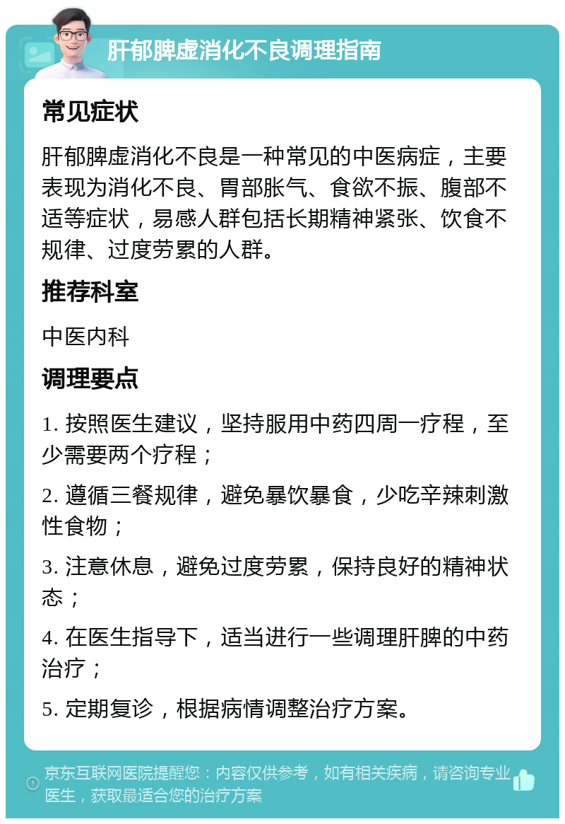 肝郁脾虚消化不良调理指南 常见症状 肝郁脾虚消化不良是一种常见的中医病症，主要表现为消化不良、胃部胀气、食欲不振、腹部不适等症状，易感人群包括长期精神紧张、饮食不规律、过度劳累的人群。 推荐科室 中医内科 调理要点 1. 按照医生建议，坚持服用中药四周一疗程，至少需要两个疗程； 2. 遵循三餐规律，避免暴饮暴食，少吃辛辣刺激性食物； 3. 注意休息，避免过度劳累，保持良好的精神状态； 4. 在医生指导下，适当进行一些调理肝脾的中药治疗； 5. 定期复诊，根据病情调整治疗方案。