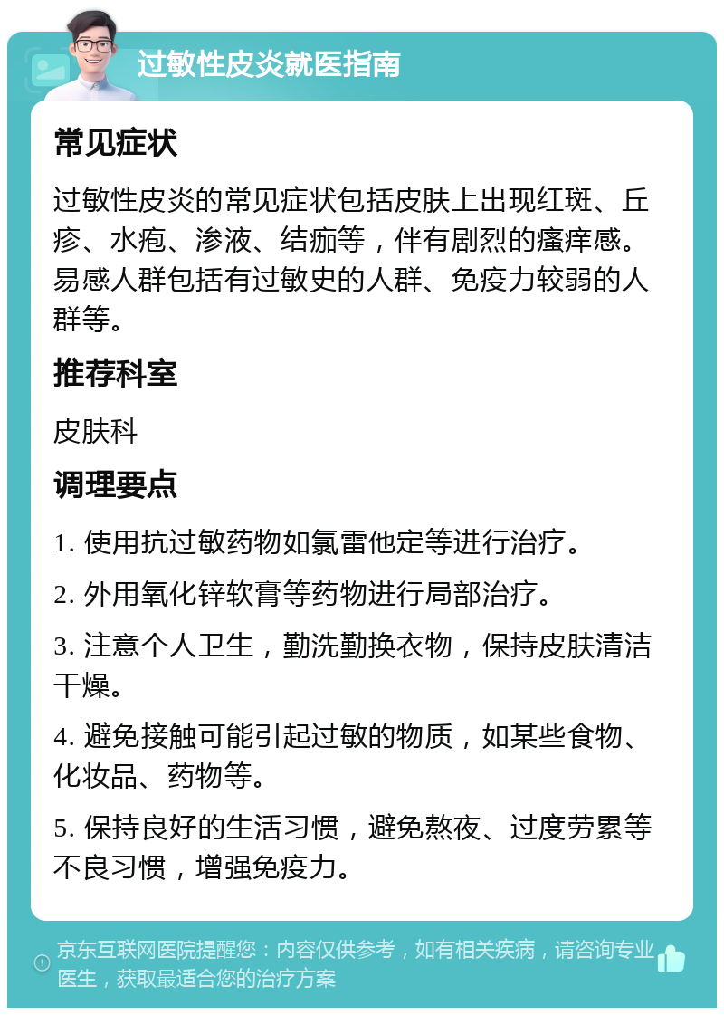 过敏性皮炎就医指南 常见症状 过敏性皮炎的常见症状包括皮肤上出现红斑、丘疹、水疱、渗液、结痂等，伴有剧烈的瘙痒感。易感人群包括有过敏史的人群、免疫力较弱的人群等。 推荐科室 皮肤科 调理要点 1. 使用抗过敏药物如氯雷他定等进行治疗。 2. 外用氧化锌软膏等药物进行局部治疗。 3. 注意个人卫生，勤洗勤换衣物，保持皮肤清洁干燥。 4. 避免接触可能引起过敏的物质，如某些食物、化妆品、药物等。 5. 保持良好的生活习惯，避免熬夜、过度劳累等不良习惯，增强免疫力。