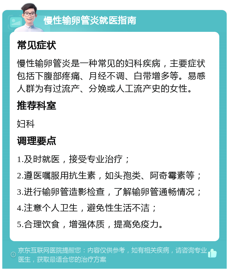 慢性输卵管炎就医指南 常见症状 慢性输卵管炎是一种常见的妇科疾病，主要症状包括下腹部疼痛、月经不调、白带增多等。易感人群为有过流产、分娩或人工流产史的女性。 推荐科室 妇科 调理要点 1.及时就医，接受专业治疗； 2.遵医嘱服用抗生素，如头孢类、阿奇霉素等； 3.进行输卵管造影检查，了解输卵管通畅情况； 4.注意个人卫生，避免性生活不洁； 5.合理饮食，增强体质，提高免疫力。