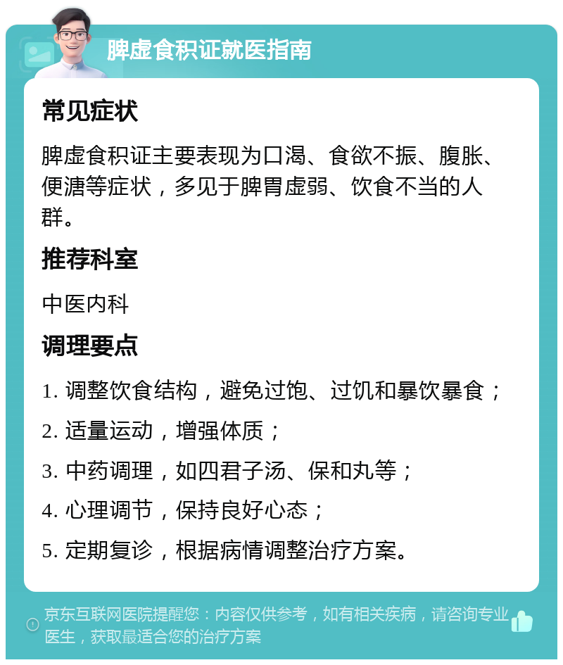 脾虚食积证就医指南 常见症状 脾虚食积证主要表现为口渴、食欲不振、腹胀、便溏等症状，多见于脾胃虚弱、饮食不当的人群。 推荐科室 中医内科 调理要点 1. 调整饮食结构，避免过饱、过饥和暴饮暴食； 2. 适量运动，增强体质； 3. 中药调理，如四君子汤、保和丸等； 4. 心理调节，保持良好心态； 5. 定期复诊，根据病情调整治疗方案。