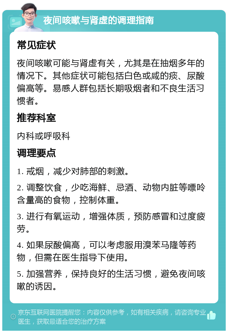 夜间咳嗽与肾虚的调理指南 常见症状 夜间咳嗽可能与肾虚有关，尤其是在抽烟多年的情况下。其他症状可能包括白色或咸的痰、尿酸偏高等。易感人群包括长期吸烟者和不良生活习惯者。 推荐科室 内科或呼吸科 调理要点 1. 戒烟，减少对肺部的刺激。 2. 调整饮食，少吃海鲜、忌酒、动物内脏等嘌呤含量高的食物，控制体重。 3. 进行有氧运动，增强体质，预防感冒和过度疲劳。 4. 如果尿酸偏高，可以考虑服用溴苯马隆等药物，但需在医生指导下使用。 5. 加强营养，保持良好的生活习惯，避免夜间咳嗽的诱因。