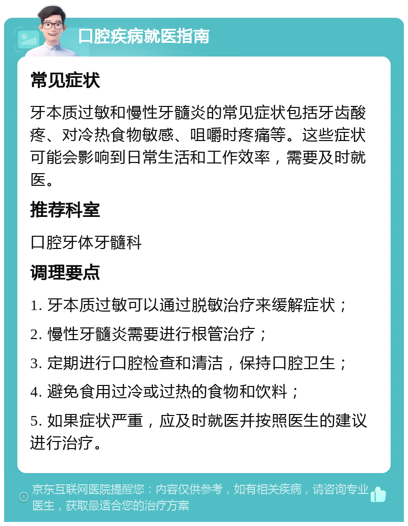 口腔疾病就医指南 常见症状 牙本质过敏和慢性牙髓炎的常见症状包括牙齿酸疼、对冷热食物敏感、咀嚼时疼痛等。这些症状可能会影响到日常生活和工作效率，需要及时就医。 推荐科室 口腔牙体牙髓科 调理要点 1. 牙本质过敏可以通过脱敏治疗来缓解症状； 2. 慢性牙髓炎需要进行根管治疗； 3. 定期进行口腔检查和清洁，保持口腔卫生； 4. 避免食用过冷或过热的食物和饮料； 5. 如果症状严重，应及时就医并按照医生的建议进行治疗。