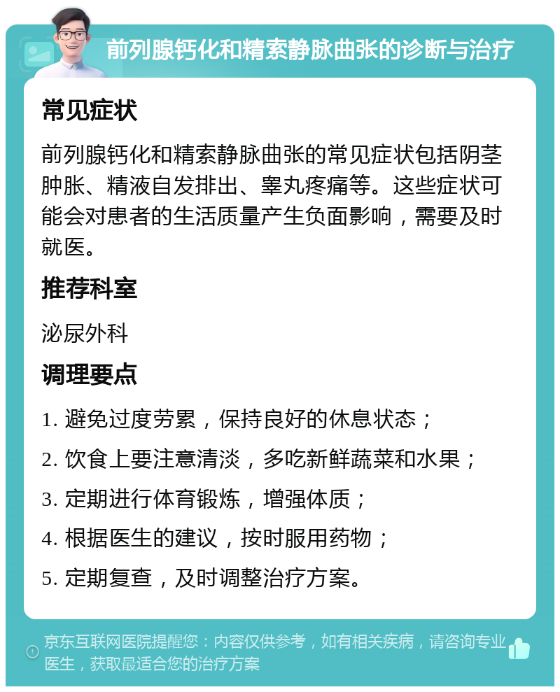 前列腺钙化和精索静脉曲张的诊断与治疗 常见症状 前列腺钙化和精索静脉曲张的常见症状包括阴茎肿胀、精液自发排出、睾丸疼痛等。这些症状可能会对患者的生活质量产生负面影响，需要及时就医。 推荐科室 泌尿外科 调理要点 1. 避免过度劳累，保持良好的休息状态； 2. 饮食上要注意清淡，多吃新鲜蔬菜和水果； 3. 定期进行体育锻炼，增强体质； 4. 根据医生的建议，按时服用药物； 5. 定期复查，及时调整治疗方案。