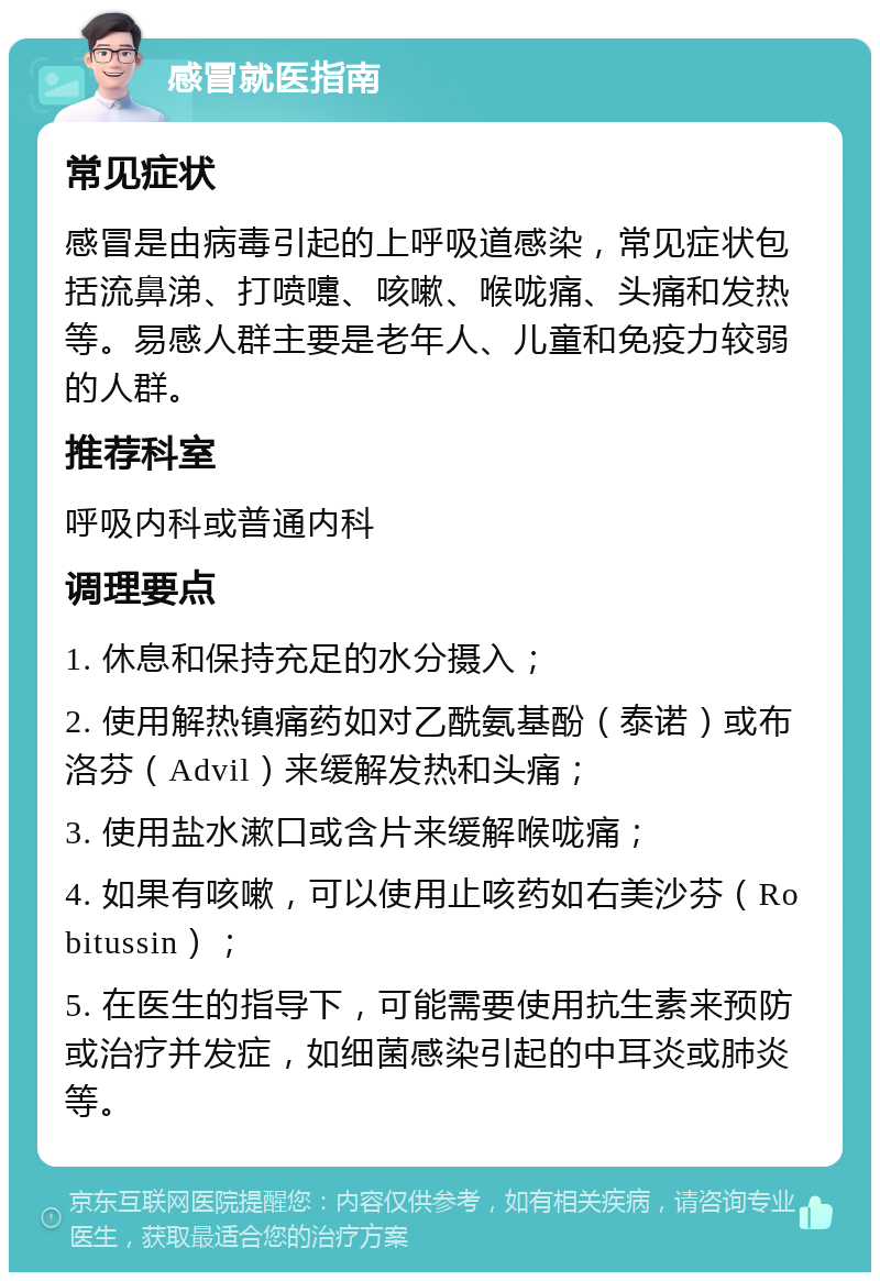 感冒就医指南 常见症状 感冒是由病毒引起的上呼吸道感染，常见症状包括流鼻涕、打喷嚏、咳嗽、喉咙痛、头痛和发热等。易感人群主要是老年人、儿童和免疫力较弱的人群。 推荐科室 呼吸内科或普通内科 调理要点 1. 休息和保持充足的水分摄入； 2. 使用解热镇痛药如对乙酰氨基酚（泰诺）或布洛芬（Advil）来缓解发热和头痛； 3. 使用盐水漱口或含片来缓解喉咙痛； 4. 如果有咳嗽，可以使用止咳药如右美沙芬（Robitussin）； 5. 在医生的指导下，可能需要使用抗生素来预防或治疗并发症，如细菌感染引起的中耳炎或肺炎等。