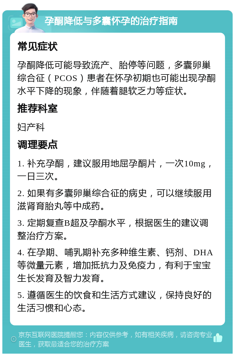 孕酮降低与多囊怀孕的治疗指南 常见症状 孕酮降低可能导致流产、胎停等问题，多囊卵巢综合征（PCOS）患者在怀孕初期也可能出现孕酮水平下降的现象，伴随着腿软乏力等症状。 推荐科室 妇产科 调理要点 1. 补充孕酮，建议服用地屈孕酮片，一次10mg，一日三次。 2. 如果有多囊卵巢综合征的病史，可以继续服用滋肾育胎丸等中成药。 3. 定期复查B超及孕酮水平，根据医生的建议调整治疗方案。 4. 在孕期、哺乳期补充多种维生素、钙剂、DHA等微量元素，增加抵抗力及免疫力，有利于宝宝生长发育及智力发育。 5. 遵循医生的饮食和生活方式建议，保持良好的生活习惯和心态。