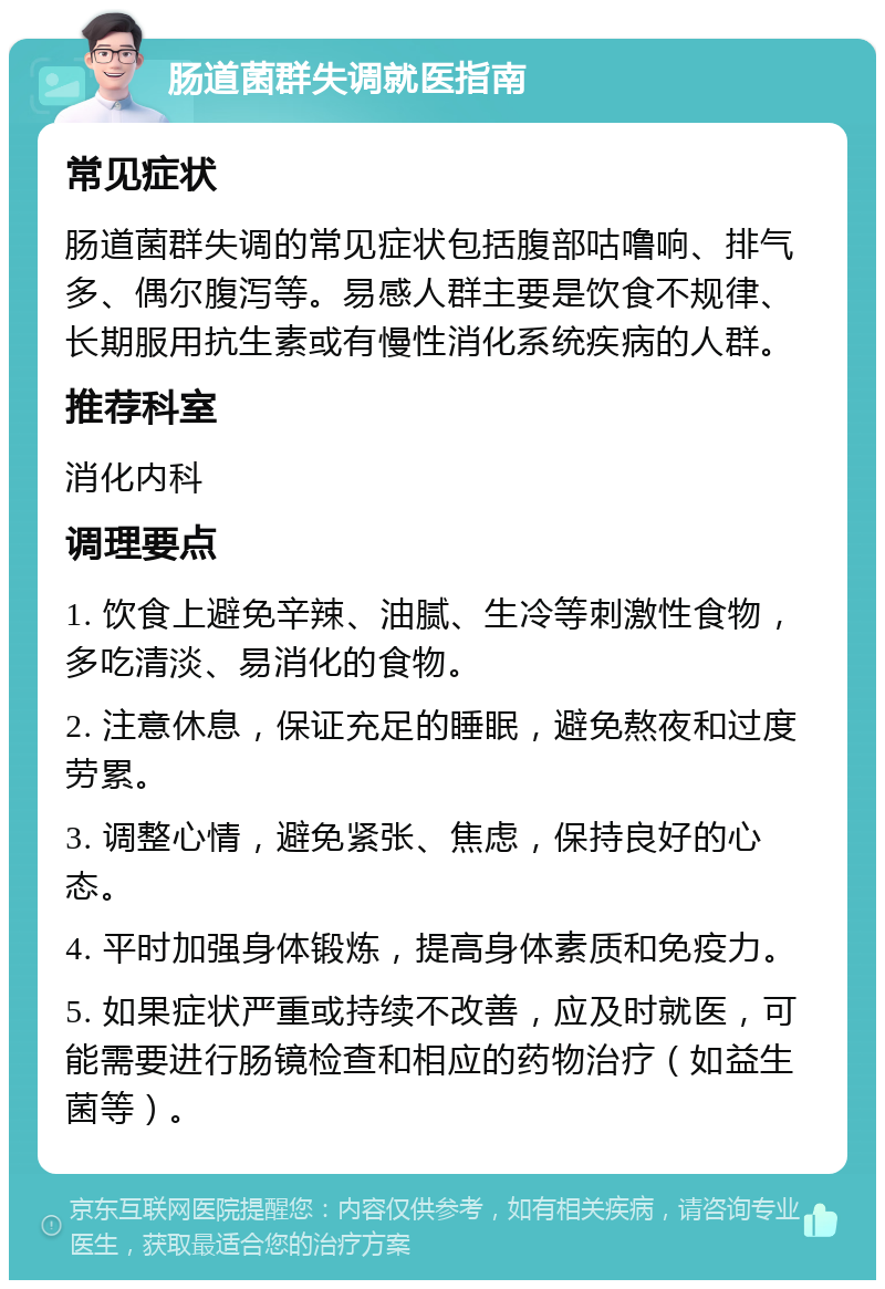 肠道菌群失调就医指南 常见症状 肠道菌群失调的常见症状包括腹部咕噜响、排气多、偶尔腹泻等。易感人群主要是饮食不规律、长期服用抗生素或有慢性消化系统疾病的人群。 推荐科室 消化内科 调理要点 1. 饮食上避免辛辣、油腻、生冷等刺激性食物，多吃清淡、易消化的食物。 2. 注意休息，保证充足的睡眠，避免熬夜和过度劳累。 3. 调整心情，避免紧张、焦虑，保持良好的心态。 4. 平时加强身体锻炼，提高身体素质和免疫力。 5. 如果症状严重或持续不改善，应及时就医，可能需要进行肠镜检查和相应的药物治疗（如益生菌等）。