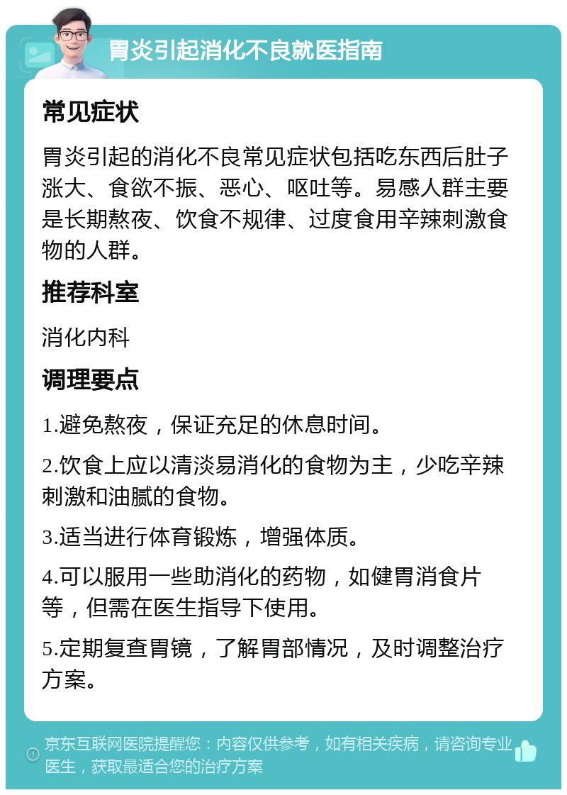 胃炎引起消化不良就医指南 常见症状 胃炎引起的消化不良常见症状包括吃东西后肚子涨大、食欲不振、恶心、呕吐等。易感人群主要是长期熬夜、饮食不规律、过度食用辛辣刺激食物的人群。 推荐科室 消化内科 调理要点 1.避免熬夜，保证充足的休息时间。 2.饮食上应以清淡易消化的食物为主，少吃辛辣刺激和油腻的食物。 3.适当进行体育锻炼，增强体质。 4.可以服用一些助消化的药物，如健胃消食片等，但需在医生指导下使用。 5.定期复查胃镜，了解胃部情况，及时调整治疗方案。