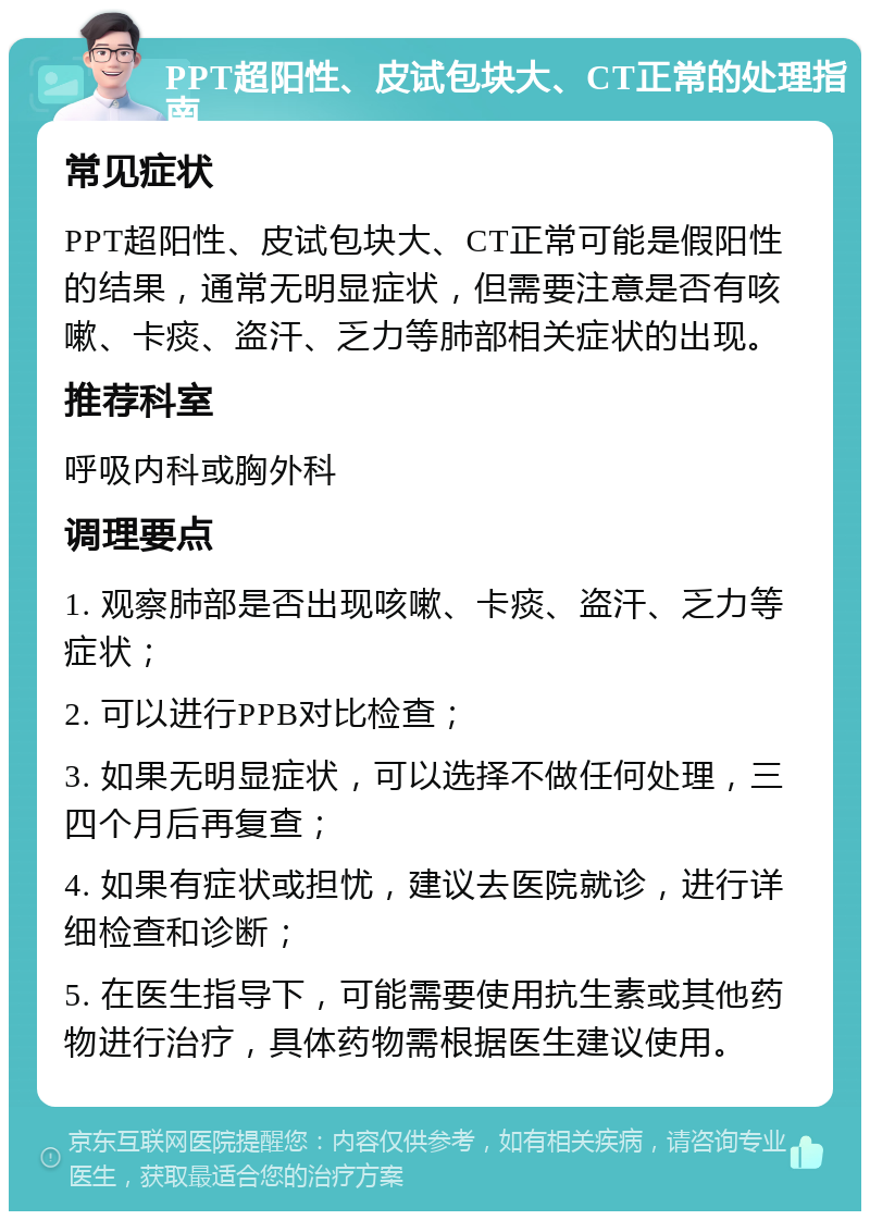 PPT超阳性、皮试包块大、CT正常的处理指南 常见症状 PPT超阳性、皮试包块大、CT正常可能是假阳性的结果，通常无明显症状，但需要注意是否有咳嗽、卡痰、盗汗、乏力等肺部相关症状的出现。 推荐科室 呼吸内科或胸外科 调理要点 1. 观察肺部是否出现咳嗽、卡痰、盗汗、乏力等症状； 2. 可以进行PPB对比检查； 3. 如果无明显症状，可以选择不做任何处理，三四个月后再复查； 4. 如果有症状或担忧，建议去医院就诊，进行详细检查和诊断； 5. 在医生指导下，可能需要使用抗生素或其他药物进行治疗，具体药物需根据医生建议使用。