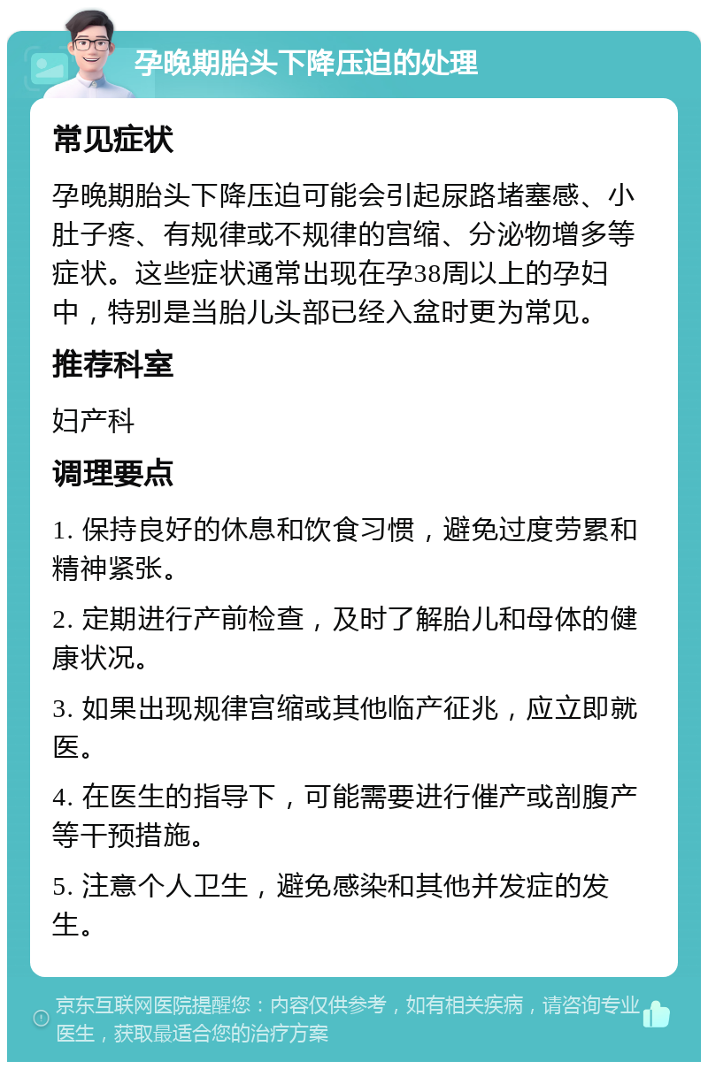 孕晚期胎头下降压迫的处理 常见症状 孕晚期胎头下降压迫可能会引起尿路堵塞感、小肚子疼、有规律或不规律的宫缩、分泌物增多等症状。这些症状通常出现在孕38周以上的孕妇中，特别是当胎儿头部已经入盆时更为常见。 推荐科室 妇产科 调理要点 1. 保持良好的休息和饮食习惯，避免过度劳累和精神紧张。 2. 定期进行产前检查，及时了解胎儿和母体的健康状况。 3. 如果出现规律宫缩或其他临产征兆，应立即就医。 4. 在医生的指导下，可能需要进行催产或剖腹产等干预措施。 5. 注意个人卫生，避免感染和其他并发症的发生。