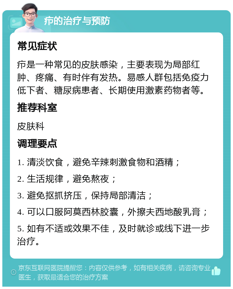 疖的治疗与预防 常见症状 疖是一种常见的皮肤感染，主要表现为局部红肿、疼痛、有时伴有发热。易感人群包括免疫力低下者、糖尿病患者、长期使用激素药物者等。 推荐科室 皮肤科 调理要点 1. 清淡饮食，避免辛辣刺激食物和酒精； 2. 生活规律，避免熬夜； 3. 避免抠抓挤压，保持局部清洁； 4. 可以口服阿莫西林胶囊，外擦夫西地酸乳膏； 5. 如有不适或效果不佳，及时就诊或线下进一步治疗。