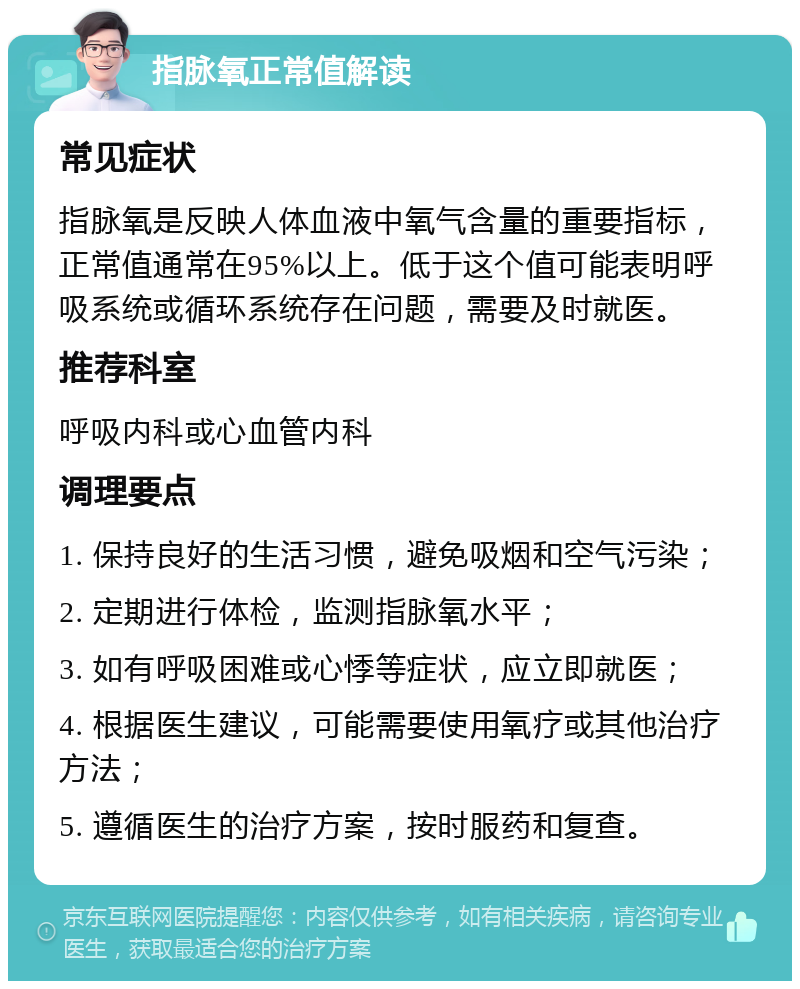 指脉氧正常值解读 常见症状 指脉氧是反映人体血液中氧气含量的重要指标，正常值通常在95%以上。低于这个值可能表明呼吸系统或循环系统存在问题，需要及时就医。 推荐科室 呼吸内科或心血管内科 调理要点 1. 保持良好的生活习惯，避免吸烟和空气污染； 2. 定期进行体检，监测指脉氧水平； 3. 如有呼吸困难或心悸等症状，应立即就医； 4. 根据医生建议，可能需要使用氧疗或其他治疗方法； 5. 遵循医生的治疗方案，按时服药和复查。