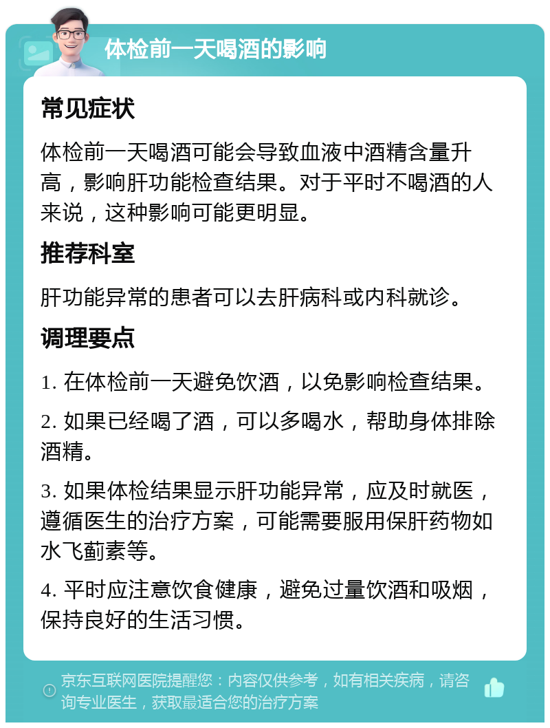 体检前一天喝酒的影响 常见症状 体检前一天喝酒可能会导致血液中酒精含量升高，影响肝功能检查结果。对于平时不喝酒的人来说，这种影响可能更明显。 推荐科室 肝功能异常的患者可以去肝病科或内科就诊。 调理要点 1. 在体检前一天避免饮酒，以免影响检查结果。 2. 如果已经喝了酒，可以多喝水，帮助身体排除酒精。 3. 如果体检结果显示肝功能异常，应及时就医，遵循医生的治疗方案，可能需要服用保肝药物如水飞蓟素等。 4. 平时应注意饮食健康，避免过量饮酒和吸烟，保持良好的生活习惯。