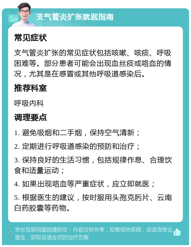 支气管炎扩张就医指南 常见症状 支气管炎扩张的常见症状包括咳嗽、咳痰、呼吸困难等。部分患者可能会出现血丝痰或咯血的情况，尤其是在感冒或其他呼吸道感染后。 推荐科室 呼吸内科 调理要点 1. 避免吸烟和二手烟，保持空气清新； 2. 定期进行呼吸道感染的预防和治疗； 3. 保持良好的生活习惯，包括规律作息、合理饮食和适量运动； 4. 如果出现咯血等严重症状，应立即就医； 5. 根据医生的建议，按时服用头孢克肟片、云南白药胶囊等药物。