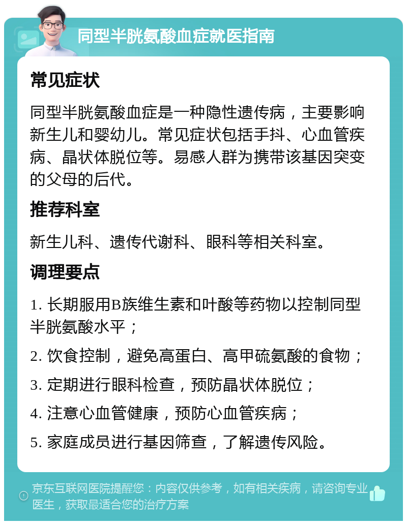 同型半胱氨酸血症就医指南 常见症状 同型半胱氨酸血症是一种隐性遗传病，主要影响新生儿和婴幼儿。常见症状包括手抖、心血管疾病、晶状体脱位等。易感人群为携带该基因突变的父母的后代。 推荐科室 新生儿科、遗传代谢科、眼科等相关科室。 调理要点 1. 长期服用B族维生素和叶酸等药物以控制同型半胱氨酸水平； 2. 饮食控制，避免高蛋白、高甲硫氨酸的食物； 3. 定期进行眼科检查，预防晶状体脱位； 4. 注意心血管健康，预防心血管疾病； 5. 家庭成员进行基因筛查，了解遗传风险。