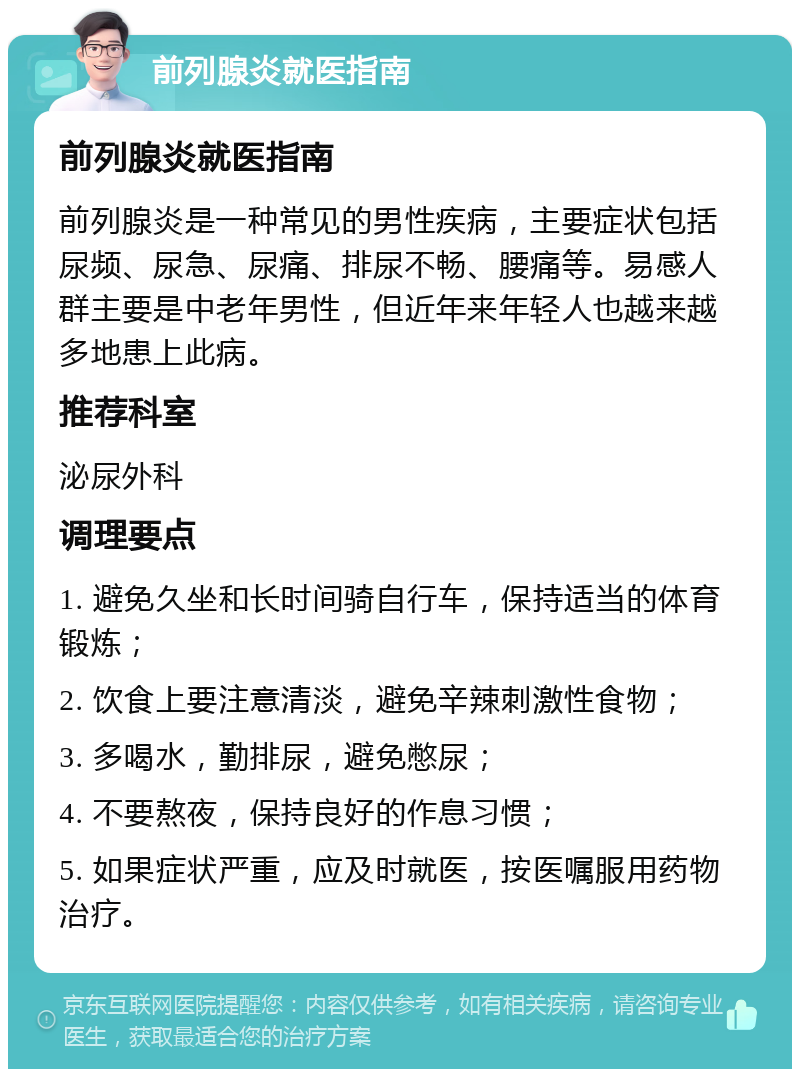 前列腺炎就医指南 前列腺炎就医指南 前列腺炎是一种常见的男性疾病，主要症状包括尿频、尿急、尿痛、排尿不畅、腰痛等。易感人群主要是中老年男性，但近年来年轻人也越来越多地患上此病。 推荐科室 泌尿外科 调理要点 1. 避免久坐和长时间骑自行车，保持适当的体育锻炼； 2. 饮食上要注意清淡，避免辛辣刺激性食物； 3. 多喝水，勤排尿，避免憋尿； 4. 不要熬夜，保持良好的作息习惯； 5. 如果症状严重，应及时就医，按医嘱服用药物治疗。