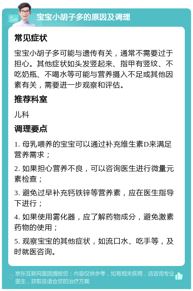 宝宝小胡子多的原因及调理 常见症状 宝宝小胡子多可能与遗传有关，通常不需要过于担心。其他症状如头发竖起来、指甲有竖纹、不吃奶瓶、不喝水等可能与营养摄入不足或其他因素有关，需要进一步观察和评估。 推荐科室 儿科 调理要点 1. 母乳喂养的宝宝可以通过补充维生素D来满足营养需求； 2. 如果担心营养不良，可以咨询医生进行微量元素检查； 3. 避免过早补充钙铁锌等营养素，应在医生指导下进行； 4. 如果使用雾化器，应了解药物成分，避免激素药物的使用； 5. 观察宝宝的其他症状，如流口水、吃手等，及时就医咨询。