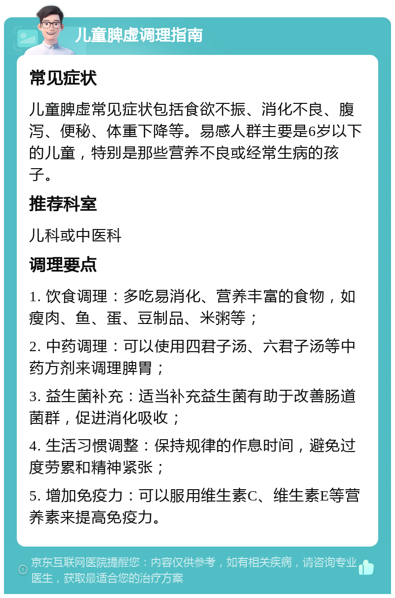 儿童脾虚调理指南 常见症状 儿童脾虚常见症状包括食欲不振、消化不良、腹泻、便秘、体重下降等。易感人群主要是6岁以下的儿童，特别是那些营养不良或经常生病的孩子。 推荐科室 儿科或中医科 调理要点 1. 饮食调理：多吃易消化、营养丰富的食物，如瘦肉、鱼、蛋、豆制品、米粥等； 2. 中药调理：可以使用四君子汤、六君子汤等中药方剂来调理脾胃； 3. 益生菌补充：适当补充益生菌有助于改善肠道菌群，促进消化吸收； 4. 生活习惯调整：保持规律的作息时间，避免过度劳累和精神紧张； 5. 增加免疫力：可以服用维生素C、维生素E等营养素来提高免疫力。