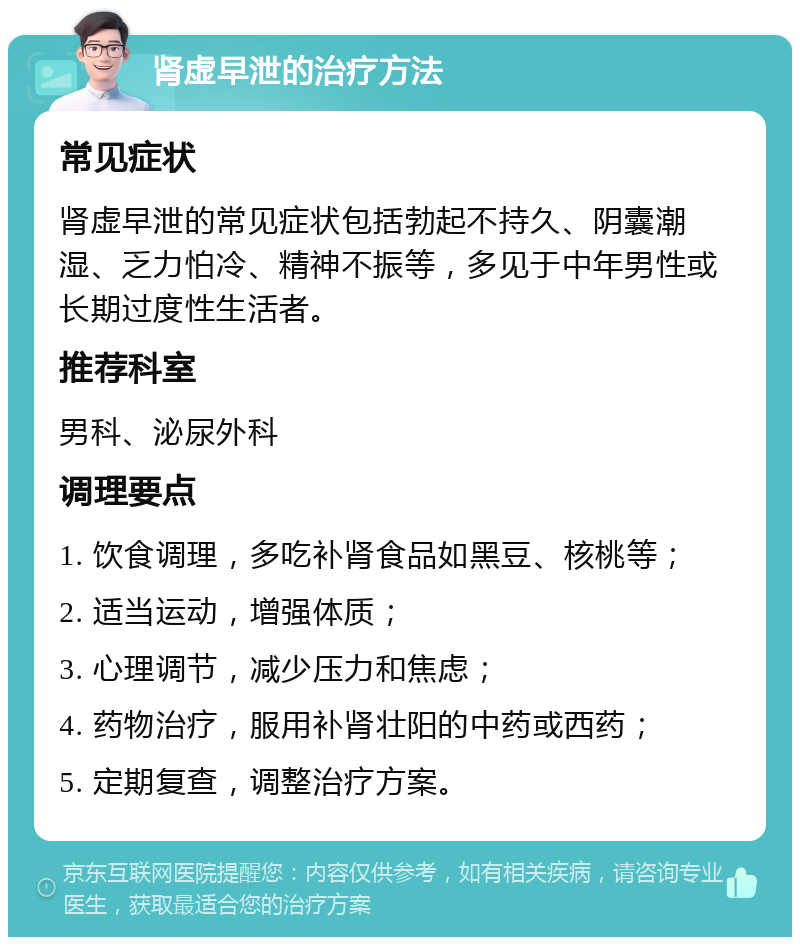 肾虚早泄的治疗方法 常见症状 肾虚早泄的常见症状包括勃起不持久、阴囊潮湿、乏力怕冷、精神不振等，多见于中年男性或长期过度性生活者。 推荐科室 男科、泌尿外科 调理要点 1. 饮食调理，多吃补肾食品如黑豆、核桃等； 2. 适当运动，增强体质； 3. 心理调节，减少压力和焦虑； 4. 药物治疗，服用补肾壮阳的中药或西药； 5. 定期复查，调整治疗方案。