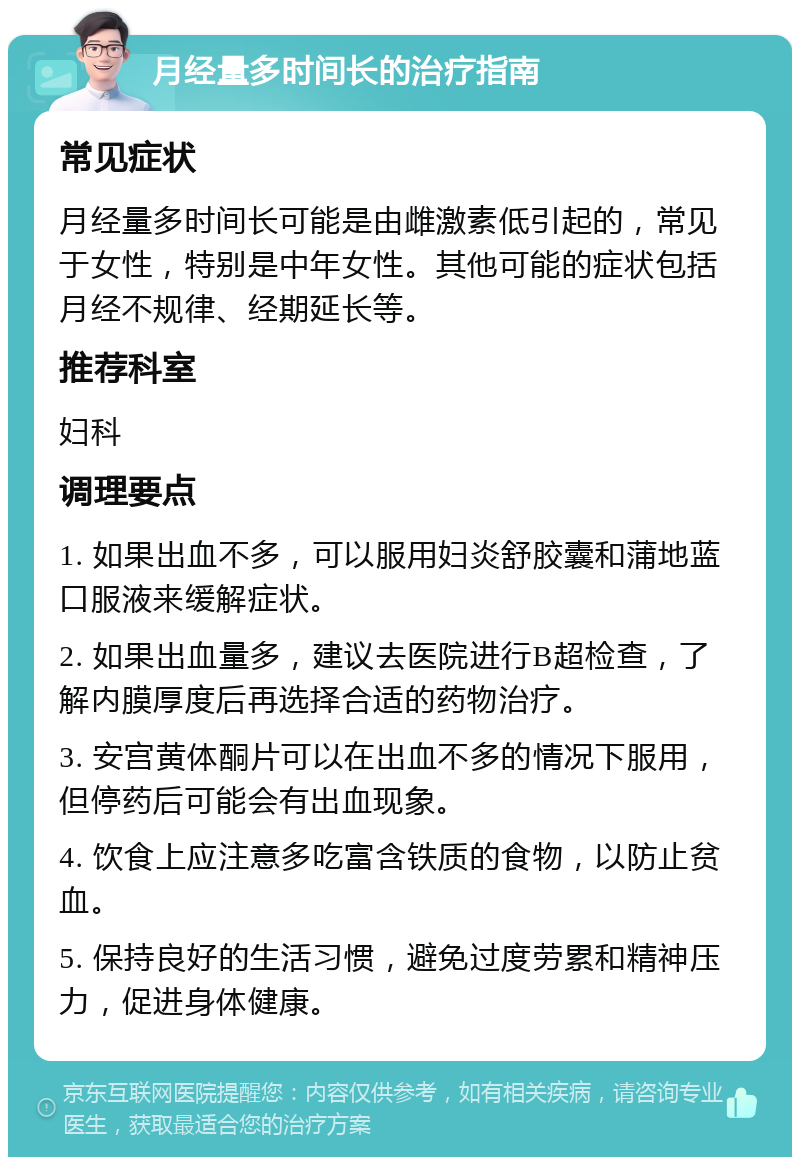 月经量多时间长的治疗指南 常见症状 月经量多时间长可能是由雌激素低引起的，常见于女性，特别是中年女性。其他可能的症状包括月经不规律、经期延长等。 推荐科室 妇科 调理要点 1. 如果出血不多，可以服用妇炎舒胶囊和蒲地蓝口服液来缓解症状。 2. 如果出血量多，建议去医院进行B超检查，了解内膜厚度后再选择合适的药物治疗。 3. 安宫黄体酮片可以在出血不多的情况下服用，但停药后可能会有出血现象。 4. 饮食上应注意多吃富含铁质的食物，以防止贫血。 5. 保持良好的生活习惯，避免过度劳累和精神压力，促进身体健康。