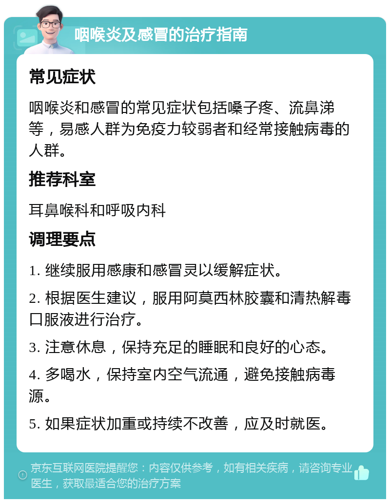 咽喉炎及感冒的治疗指南 常见症状 咽喉炎和感冒的常见症状包括嗓子疼、流鼻涕等，易感人群为免疫力较弱者和经常接触病毒的人群。 推荐科室 耳鼻喉科和呼吸内科 调理要点 1. 继续服用感康和感冒灵以缓解症状。 2. 根据医生建议，服用阿莫西林胶囊和清热解毒口服液进行治疗。 3. 注意休息，保持充足的睡眠和良好的心态。 4. 多喝水，保持室内空气流通，避免接触病毒源。 5. 如果症状加重或持续不改善，应及时就医。