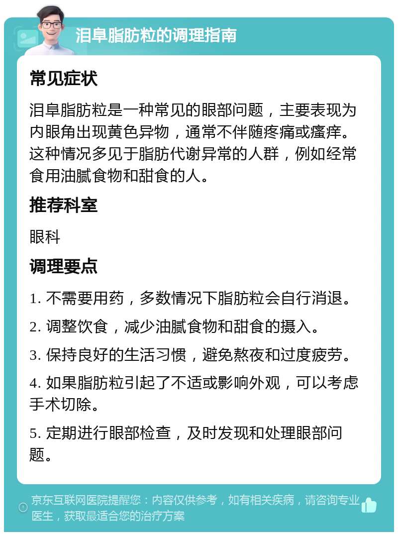 泪阜脂肪粒的调理指南 常见症状 泪阜脂肪粒是一种常见的眼部问题，主要表现为内眼角出现黄色异物，通常不伴随疼痛或瘙痒。这种情况多见于脂肪代谢异常的人群，例如经常食用油腻食物和甜食的人。 推荐科室 眼科 调理要点 1. 不需要用药，多数情况下脂肪粒会自行消退。 2. 调整饮食，减少油腻食物和甜食的摄入。 3. 保持良好的生活习惯，避免熬夜和过度疲劳。 4. 如果脂肪粒引起了不适或影响外观，可以考虑手术切除。 5. 定期进行眼部检查，及时发现和处理眼部问题。