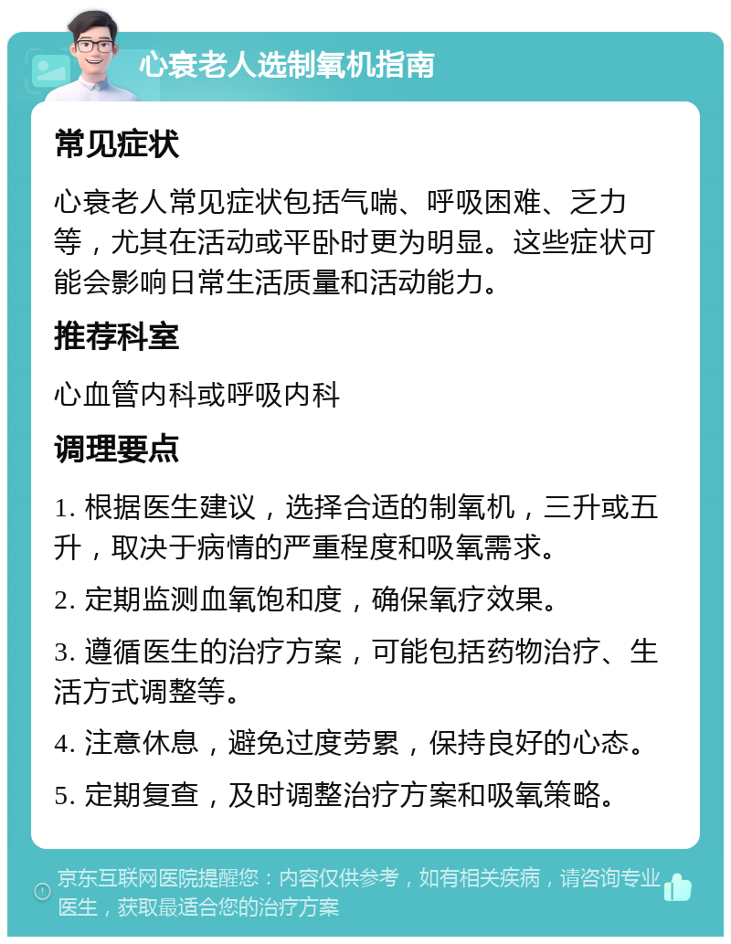 心衰老人选制氧机指南 常见症状 心衰老人常见症状包括气喘、呼吸困难、乏力等，尤其在活动或平卧时更为明显。这些症状可能会影响日常生活质量和活动能力。 推荐科室 心血管内科或呼吸内科 调理要点 1. 根据医生建议，选择合适的制氧机，三升或五升，取决于病情的严重程度和吸氧需求。 2. 定期监测血氧饱和度，确保氧疗效果。 3. 遵循医生的治疗方案，可能包括药物治疗、生活方式调整等。 4. 注意休息，避免过度劳累，保持良好的心态。 5. 定期复查，及时调整治疗方案和吸氧策略。