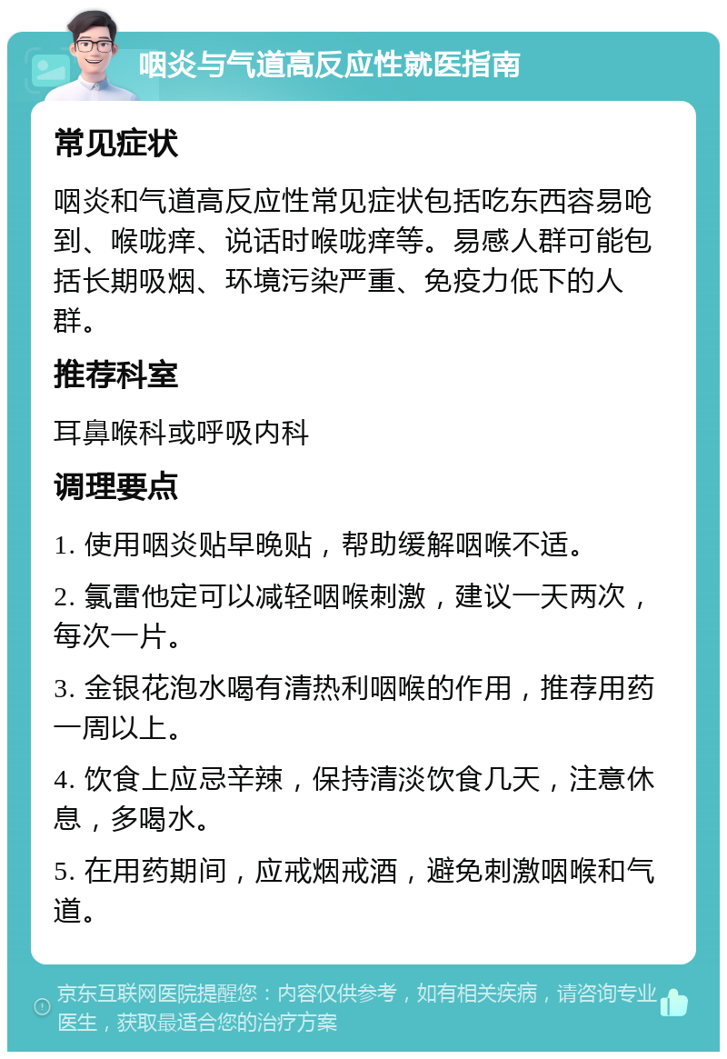 咽炎与气道高反应性就医指南 常见症状 咽炎和气道高反应性常见症状包括吃东西容易呛到、喉咙痒、说话时喉咙痒等。易感人群可能包括长期吸烟、环境污染严重、免疫力低下的人群。 推荐科室 耳鼻喉科或呼吸内科 调理要点 1. 使用咽炎贴早晚贴，帮助缓解咽喉不适。 2. 氯雷他定可以减轻咽喉刺激，建议一天两次，每次一片。 3. 金银花泡水喝有清热利咽喉的作用，推荐用药一周以上。 4. 饮食上应忌辛辣，保持清淡饮食几天，注意休息，多喝水。 5. 在用药期间，应戒烟戒酒，避免刺激咽喉和气道。