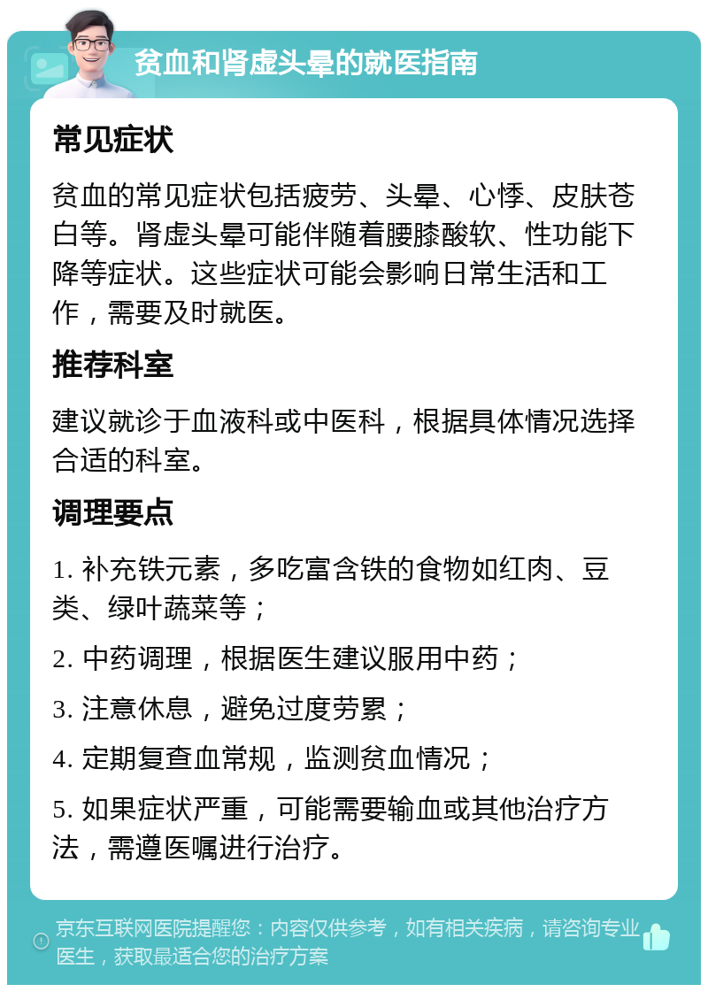 贫血和肾虚头晕的就医指南 常见症状 贫血的常见症状包括疲劳、头晕、心悸、皮肤苍白等。肾虚头晕可能伴随着腰膝酸软、性功能下降等症状。这些症状可能会影响日常生活和工作，需要及时就医。 推荐科室 建议就诊于血液科或中医科，根据具体情况选择合适的科室。 调理要点 1. 补充铁元素，多吃富含铁的食物如红肉、豆类、绿叶蔬菜等； 2. 中药调理，根据医生建议服用中药； 3. 注意休息，避免过度劳累； 4. 定期复查血常规，监测贫血情况； 5. 如果症状严重，可能需要输血或其他治疗方法，需遵医嘱进行治疗。