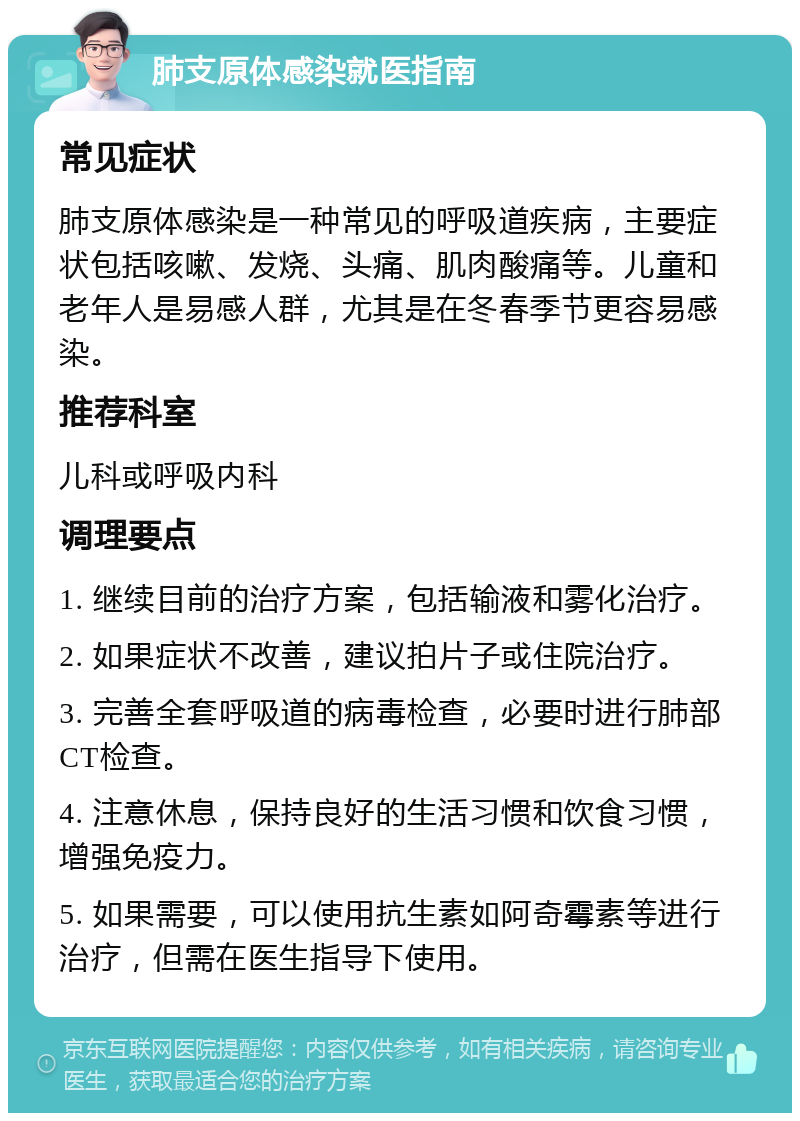 肺支原体感染就医指南 常见症状 肺支原体感染是一种常见的呼吸道疾病，主要症状包括咳嗽、发烧、头痛、肌肉酸痛等。儿童和老年人是易感人群，尤其是在冬春季节更容易感染。 推荐科室 儿科或呼吸内科 调理要点 1. 继续目前的治疗方案，包括输液和雾化治疗。 2. 如果症状不改善，建议拍片子或住院治疗。 3. 完善全套呼吸道的病毒检查，必要时进行肺部CT检查。 4. 注意休息，保持良好的生活习惯和饮食习惯，增强免疫力。 5. 如果需要，可以使用抗生素如阿奇霉素等进行治疗，但需在医生指导下使用。