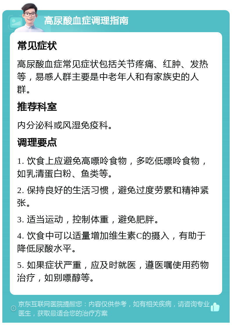 高尿酸血症调理指南 常见症状 高尿酸血症常见症状包括关节疼痛、红肿、发热等，易感人群主要是中老年人和有家族史的人群。 推荐科室 内分泌科或风湿免疫科。 调理要点 1. 饮食上应避免高嘌呤食物，多吃低嘌呤食物，如乳清蛋白粉、鱼类等。 2. 保持良好的生活习惯，避免过度劳累和精神紧张。 3. 适当运动，控制体重，避免肥胖。 4. 饮食中可以适量增加维生素C的摄入，有助于降低尿酸水平。 5. 如果症状严重，应及时就医，遵医嘱使用药物治疗，如别嘌醇等。